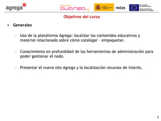 Objetivos del curso Generales Uso de la plataforma Agrega: localizar los contenidos educativos y material relacionado sobre cómo catalogar – empaquetar.  Conocimiento en profundidad de las herramientas de administración para poder gestionar el nodo. Presentar el nuevo site Agrega y la localización recursos de interés. 