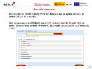 Buscador avanzado Si se conoce el nombre del término del tesauro que se quiere asociar, se puede utilizar el buscador. Si la búsqueda es satisfactoria aparecerá la directamente bajo la caja de texto. Si existe más de una referencia, aparecerá una lista con las diferentes rutas. 