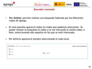 Buscador avanzado Por Ámbito : permite realizar una búsqueda federada por los diferentes nodos de Agrega. En esta pantalla aparecen todos los nodos que podemos seleccionar. Se puede realizar la búsqueda en todos a la vez marcando la casilla todos; o bien, seleccionando sólo aquellos en los que se esté interesado. Por defecto aparecerá siempre seleccionado el nodo local.  