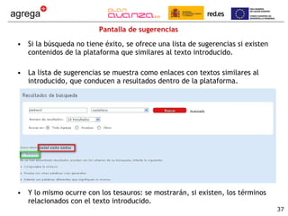 Pantalla de sugerencias Si la búsqueda no tiene éxito, se ofrece una lista de sugerencias si existen contenidos de la plataforma que similares al texto introducido. La lista de sugerencias se muestra como enlaces con textos similares al introducido, que conducen a resultados dentro de la plataforma. Y lo mismo ocurre con los tesauros: se mostrarán, si existen, los términos relacionados con el texto introducido. 