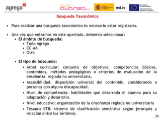 Búsqueda Taxonómica Para realizar una búsqueda taxonómica es necesario estar registrado. Una vez que entramos en este apartado, debemos seleccionar: El ámbito de búsqueda: Todo Agrega CC.AA Otro El tipo de búsqueda: Árbol curricular: conjunto de objetivos, competencias básicas, contenidos, métodos pedagógicos o criterios de evaluación de la enseñanza  reglada no universitaria. Accesibilidad: disposición universal del contenido, considerando a personas con alguna discapacidad. Nivel de competencia: habilidades que desarrolla el alumno para su adaptación y desarrollo. Nivel educativo: organización de la enseñanza reglada no universitaria Tesauro ETB: sistema de clasificación semántica según jerarquía y relación entre los términos. 