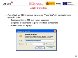 Añadir a favoritos Para añadir un ODE a nuestra carpeta de “Favoritos” del navegador web que utilicemos: Damos nombre al ODE que vamos a guardar Elegimos  o creamos la carpeta  donde se almacenará Hacemos clic en agregar 