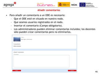 Añadir comentarios Para añadir un comentario a un ODE es necesario: Que el ODE esté en situado en nuestro nodo. Que seamos usuarios registrados en el nodo. Insertar el comentario (Campo obligatorio). Los administradores pueden eliminar comentarios incluidos; los docentes sólo pueden crear comentarios pero no eliminarlos. 