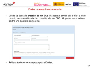 Enviar un e-mail a otro usuario Desde la pantalla  Detalle de un ODE  es posible enviar un e-mail a otro usuario recomendándole la consulta de un ODE. Al pulsar este enlace, saldrá una pantalla como ésta: Rellena todos estos campos y pulsa  Enviar . 