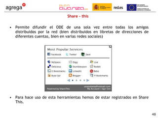Share - this Permite difundir el ODE de una sola vez entre todas los amigos distribuidos por la red (bien distribuidos en libretas de direcciones de diferentes cuentas, bien en varias redes sociales) Para hace uso de esta herramientas hemos de estar registrados en Share This. 