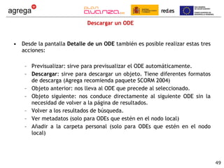 Descargar un ODE Desde la pantalla  Detalle de un ODE  también es posible realizar estas tres acciones: Previsualizar: sirve para previsualizar el ODE automáticamente. Descargar : sirve para descargar un objeto. Tiene diferentes formatos de descarga (Agrega recomienda paquete SCORM 2004) Objeto anterior: nos lleva al ODE que precede al seleccionado. Objeto siguiente: nos conduce directamente al siguiente ODE sin la necesidad de volver a la página de resultados. Volver a los resultados de búsqueda. Ver metadatos (solo para ODEs que estén en el nodo local) Añadir a la carpeta personal (solo para ODEs que estén en el nodo local) 
