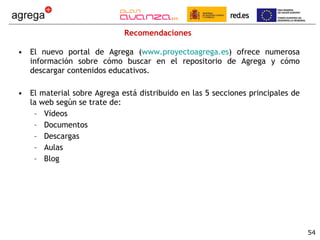 Recomendaciones El nuevo portal de Agrega ( www.proyectoagrega.es ) ofrece numerosa información sobre cómo buscar en el repositorio de Agrega y cómo descargar contenidos educativos. El material sobre Agrega está distribuido en las 5 secciones principales de la web según se trate de: Vídeos Documentos Descargas Aulas Blog 