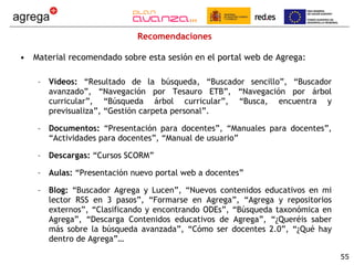 Recomendaciones Material recomendado sobre esta sesión en el portal web de Agrega: Vídeos:  “Resultado de la búsqueda, “Buscador sencillo”, “Buscador avanzado”, “Navegación por Tesauro ETB”, “Navegación por árbol curricular”, “Búsqueda árbol curricular”, “Busca, encuentra y previsualiza”, “Gestión carpeta personal”. Documentos:  “Presentación para docentes”, “Manuales para docentes”, “Actividades para docentes”, “Manual de usuario” Descargas:  “Cursos SCORM” Aulas:  “Presentación nuevo portal web a docentes” Blog:  “Buscador Agrega y Lucen”, “Nuevos contenidos educativos en mi lector RSS en 3 pasos”, “Formarse en Agrega”, “Agrega y repositorios externos”, “Clasificando y encontrando ODEs”, “Búsqueda taxonómica en Agrega”, “Descarga Contenidos educativos de Agrega”, “¿Queréis saber más sobre la búsqueda avanzada”, “Cómo ser docentes 2.0”, “¿Qué hay dentro de Agrega”… 