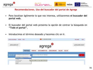 Recomendaciones. Uso del buscador del portal de Agrega Para localizar ágilmente lo que nos interesa, utilizaremos  el buscador del portal web. El   buscador del portal web presenta la opción de centrar la búsqueda en  “Todo el portal”. Introducimos el término deseado y hacemos clic en Ir. 