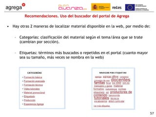Recomendaciones. Uso del buscador del portal de Agrega Hay otras 2 maneras de localizar material disponible en la web, por medio de: Categorías: clasificación del material según el tema/área que se trate (cambian por sección). Etiquetas: términos más buscados o repetidos en el portal (cuanto mayor sea su tamaño, más veces se nombra en la web) 
