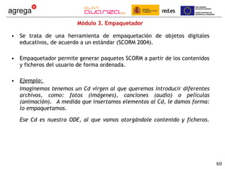 Módulo 3. Empaquetador  Se trata de una herramienta de empaquetación de objetos digitales educativos, de acuerdo a un estándar (SCORM 2004).  Empaquetador permite generar paquetes SCORM a partir de los contenidos y ficheros del usuario de forma ordenada. Ejemplo:  Imaginemos tenemos un Cd virgen al que queremos introducir diferentes archivos, como: fotos (imágenes), canciones (audio) o películas (animación).  A medida que insertamos elementos al Cd, le damos forma: lo empaquetamos. Ese Cd es nuestro ODE, al que vamos otorgándole contenido y ficheros. 