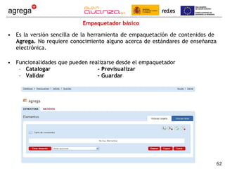 Empaquetador básico Es la versión sencilla de la herramienta de empaquetación de contenidos de  Agrega.  No requiere conocimiento alguno acerca de estándares de enseñanza electrónica.  Funcionalidades que pueden realizarse desde el empaquetador Catalogar - Previsualizar Validar - Guardar 
