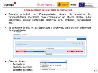 Empaquetador básico. Vista de Estructura Pantalla principal del  Empaquetador básico . Se muestran las funcionalidades necesarias para empaquetar un objeto SCORM, subir contenidos, asociar contenidos (archivos, urls,  embbed ), Portapapeles etc. Se compone de dos vistas:  Estructura  y  Archivos , cada una con diferentes funcionalidades. Otras acciones:  Renombrar Importar archivos Exportar carpetas 