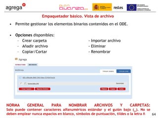 Empaquetador básico. Vista de archivo Permite gestionar los elementos binarios contenidos en el ODE. Opciones  disponibles: Crear carpeta - Importar archivo Añadir archivo - Eliminar Copiar/Cortar - Renombrar NORMA GENERAL PARA NOMBRAR ARCHIVOS Y CARPETAS: Solo puede contener caracteres alfanuméricos estándar y el guión bajo (_). No se deben emplear nunca espacios en blanco, símbolos de puntuación, tildes o la letra ñ 