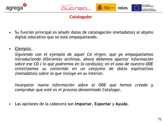 Catalogador Su función principal es añadir datos de catalogación (metadatos) al objeto digital educativo que se está empaquetando. Ejemplo:  Siguiendo con el ejemplo de aquel Cd virgen, que ya empaquetamos introduciendo diferentes archivos, ahora debemos aportar información sobre ese CD ( lo que podremos en la carátula); en el caso de nuestro ODE sintetizamos su contenido en un conjunto de datos explicativos (metadatos) sobre lo que incluye en su interior. Incorporar nueva información sobre el ODE que hemos creado y comprobar que esté es el proceso denominado Catalogar .  Las opciones de la cabecera son  Importar ,  Exportar  y  Ayuda . 
