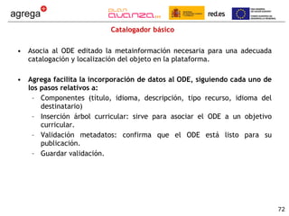 Catalogador básico Asocia al ODE editado la metainformación necesaria para una adecuada catalogación y localización del objeto en la plataforma. Agrega facilita la incorporación de datos al ODE, siguiendo cada uno de los pasos relativos a:  Componentes (título, idioma, descripción, tipo recurso, idioma del destinatario) Inserción árbol curricular: sirve para asociar el ODE a un objetivo curricular. Validación metadatos: confirma que el ODE está listo para su publicación. Guardar validación. 