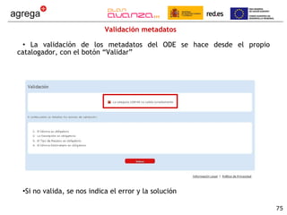 Validación metadatos  La validación de los metadatos del ODE se hace desde el propio catalogador, con el botón “Validar” Si no valida, se nos indica el error y la solución 