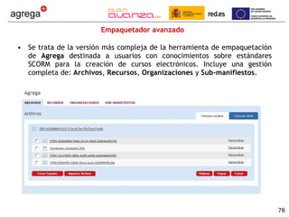 Empaquetador avanzado Se trata de la versión más compleja de la herramienta de empaquetación de  Agrega  destinada a usuarios con conocimientos sobre estándares SCORM para la creación de cursos electrónicos. Incluye una gestión completa de:  Archivos ,  Recursos ,  Organizaciones  y  Sub-manifiestos . 
