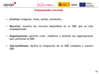 Empaquetador avanzado Archivos:  imágenes, texto, sonido, animación… Recursos:  muestra los recursos disponibles en el ODE que se está empaquetando Organizaciones:  permite crear, modificar o eliminar las organizaciones que conforman el ODE. Sub-manifiestos:  facilita la integración de un ODE completo a nuestro ODE 