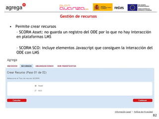 Gestión de recursos Permite crear recursos SCORM Asset: no guarda un registro del ODE por lo que no hay interacción en plataformas LMS SCORM SCO: incluye elementos Javascript que consiguen la interacción del ODE con LMS 
