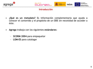 Introducción ¿Qué es un metadato?  Es información complementaria que ayuda a conocer el contenido y el propósito de un ODE sin necesidad de acceder a éste.  Agrega  trabaja con los siguientes  estándares : SCORM 2004  para empaquetar LOM-ES  para catalogar 