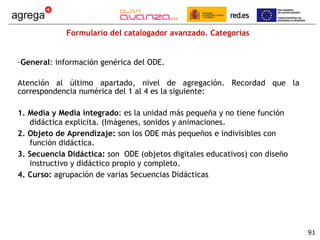 Formulario del catalogador avanzado. Categorías General : información genérica del ODE. Atención al último apartado, nivel de agregación. Recordad que la correspondencia numérica del 1 al 4 es la siguiente: 1. Media y Media integrado : es la unidad más pequeña y no tiene función didáctica explicita. (Imágenes, sonidos y animaciones. 2. Objeto de Aprendizaje:  son los ODE más pequeños e indivisibles con función didáctica. 3. Secuencia Didáctica:  son  ODE (objetos digitales educativos) con diseño instructivo y didáctico propio y completo. 4. Curso:  agrupación de varias Secuencias Didácticas 