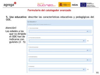 Formulario del catalogador avanzado 5. Uso educativo : describe las características educativas y pedagógicas del ODE. Atención!  Las edades a las que va dirigido el ODE han de indicarse con guiones (3 – 5) 