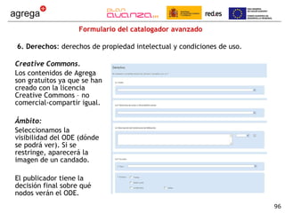 Formulario del catalogador avanzado 6. Derechos : derechos de propiedad intelectual y condiciones de uso.  Creative Commons.  Los contenidos de Agrega son gratuitos ya que se han creado con la licencia Creative Commons – no comercial-compartir igual. Ámbito: Seleccionamos la visibilidad del ODE (dónde se podrá ver). Si se restringe, aparecerá la imagen de un candado. El publicador tiene la decisión final sobre qué nodos verán el ODE. 