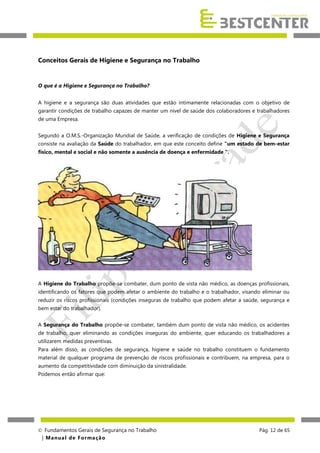 Conceitos Gerais de Higiene e Segurança no Trabalho

O que é a Higiene e Segurança no Trabalho?
A higiene e a segurança são duas atividades que estão intimamente relacionadas com o objetivo de
garantir condições de trabalho capazes de manter um nível de saúde dos colaboradores e trabalhadores
de uma Empresa.
Segundo a O.M.S.-Organização Mundial de Saúde, a verificação de condições de Higiene e Segurança
consiste na avaliação da Saúde do trabalhador, em que este conceito define "um estado de bem-estar
físico, mental e social e não somente a ausência de doença e enfermidade ".

A Higiene do Trabalho propõe-se combater, dum ponto de vista não médico, as doenças profissionais,
identificando os fatores que podem afetar o ambiente do trabalho e o trabalhador, visando eliminar ou
reduzir os riscos profissionais (condições inseguras de trabalho que podem afetar a saúde, segurança e
bem estar do trabalhador).
A Segurança do Trabalho propõe-se combater, também dum ponto de vista não médico, os acidentes
de trabalho, quer eliminando as condições inseguras do ambiente, quer educando os trabalhadores a
utilizarem medidas preventivas.
Para além disso, as condições de segurança, higiene e saúde no trabalho constituem o fundamento
material de qualquer programa de prevenção de riscos profissionais e contribuem, na empresa, para o
aumento da competitividade com diminuição da sinistralidade.
Podemos então afirmar que:

 Fundamentos Gerais de Segurança no Trabalho
| M a n u a l d e F o rma ç ã o

Pág. 12 de 65

 