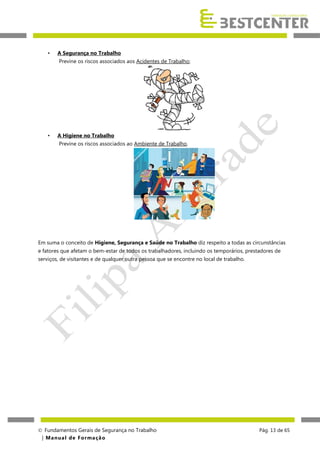 •

A Segurança no Trabalho
Previne os riscos associados aos Acidentes de Trabalho;

•

A Higiene no Trabalho
Previne os riscos associados ao Ambiente de Trabalho.

Em suma o conceito de Higiene, Segurança e Saúde no Trabalho diz respeito a todas as circunstâncias
e fatores que afetam o bem-estar de todos os trabalhadores, incluindo os temporários, prestadores de
serviços, de visitantes e de qualquer outra pessoa que se encontre no local de trabalho.

 Fundamentos Gerais de Segurança no Trabalho
| M a n u a l d e F o rma ç ã o

Pág. 13 de 65

 