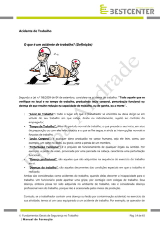 Acidente de Trabalho

O que é um acidente de trabalho? (Definição)

Segundo a Lei n.º 98/2009 de 04 de setembro, considera-se acidente de trabalho: “Todo aquele que se
verifique no local e no tempo de trabalho, produzindo lesão corporal, perturbação funcional ou
doença de que resulte redução na capacidade de trabalho, ou de ganho, ou a morte”.
•

“Local de Trabalho”: Todo o lugar em que o trabalhador se encontra ou deva dirigir-se em
virtude do seu trabalho em que esteja, direta ou indiretamente, sujeito ao controlo do
empregador;

•

“Tempo de Trabalho”: Além do período normal de trabalho, o que precede o seu início, em atos
de preparação ou com eles relacionados e o que se lhe segue, e ainda as interrupções normais e
forçosas de trabalho.

•

“Lesão Corporal”: é qualquer dano produzido no corpo humano, seja ele leve, como, por
exemplo, um corte no dedo, ou grave, como a perda de um membro.

•

“Perturbação Funcional”: é o prejuízo do funcionamento de qualquer órgão ou sentido. Por
exemplo, a perda da visão, provocada por uma pancada na cabeça, caracteriza uma perturbação
funcional.

•

“Doença profissional”: são aquelas que são adquiridas na sequência do exercício do trabalho
em si.

•

“Doenças do trabalho”: são aquelas decorrentes das condições especiais em que o trabalho é
realizado.

Ambas são consideradas como acidentes do trabalho, quando delas decorrer a incapacidade para o
trabalho. Um funcionário pode apanhar uma gripe, por contágio com colegas de trabalho. Essa
doença, embora possa ter sido adquirida no ambiente de trabalho, não é considerada doença
profissional nem do trabalho, porque não é ocasionada pelos meios de produção.
Contudo, se o trabalhador contrair uma doença ou lesão por contaminação acidental, no exercício da
sua atividade, temos aí um caso equiparado a um acidente de trabalho. Por exemplo, se operador de

 Fundamentos Gerais de Segurança no Trabalho
| M a n u a l d e F o rma ç ã o

Pág. 14 de 65

 