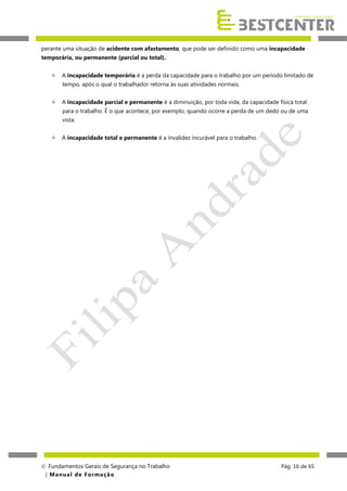 perante uma situação de acidente com afastamento, que pode ser definido como uma incapacidade
temporária, ou permanente (parcial ou total).


A incapacidade temporária é a perda da capacidade para o trabalho por um período limitado de
tempo, após o qual o trabalhador retorna às suas atividades normais.



A incapacidade parcial e permanente é a diminuição, por toda vida, da capacidade física total
para o trabalho. É o que acontece, por exemplo, quando ocorre a perda de um dedo ou de uma
vista.



A incapacidade total e permanente é a invalidez incurável para o trabalho.

 Fundamentos Gerais de Segurança no Trabalho
| M a n u a l d e F o rma ç ã o

Pág. 16 de 65

 