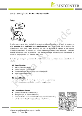 Causas e Consequências dos Acidentes de Trabalho

Causas

Os acidentes, em geral, são o resultado de uma combinação de fatores, entre os quais se destacam as
falhas humanas, falhas materiais e falhas organizacionais. Vale a pena lembrar que os acidentes não
escolhem hora nem lugar. Podem acontecer em casa, no ambiente de trabalho e nas inúmeras
locomoções que fazemos de um lado para o outro, para cumprir nossas obrigações diárias. Quanto aos
acidentes do trabalho o que se pode dizer é que grande parte deles ocorre porque os trabalhadores se
encontram mal preparados para enfrentar certos riscos.
Os pontos que se seguem apresentam, de uma forma resumida, as principais causas dos acidentes de
trabalho.
A) Causas Humanas
•

Stress (cansaço, distrações);

•

Falta de interesse (desmotivação);

•

Incumprimento das regras de segurança (negligência);

•

Ingestão de álcool e drogas.

B) Causas Materiais
•

Ausência de planos de manutenção de máquinas e equipamentos;

•

Mau estado de conservação dos materiais e equipamentos.

C) Causas Organizacionais
•

Ausência de sinalização de segurança;

•

Desorganização do espaço de trabalho;

•

Má avaliação dos riscos associados à tarefa ou ao local de trabalho;

•

Falta de informação e formação dadas aos trabalhadores.

 Fundamentos Gerais de Segurança no Trabalho
| M a n u a l d e F o rma ç ã o

Pág. 17 de 65

 