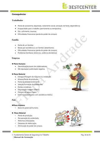 Consequências
Trabalhador





Perda de autoestima, depressão, isolamento social, sensação de fardo, dependência;
Incapacidade para o trabalho (permanente ou temporária);
Dor, sofrimento, traumas;
Dificuldades financeiras (perda do poder de compra).

Família


Perda de um familiar;



Baixas por assistência a um familiar (absentismo);



Dificuldades financeiras (perda do poder de compra);



Problemas familiares (divórcios, violência doméstica);

Empresa
 Plano Humano


Desmotivação/receio de colaboradores;



Má reputação/ publicidade negativa.

 Plano Material


Estragos/Paragem da máquina ou instalação;



Atrasos/Perda de produção;



Perda Qualidade/rendimento



Seleção/Formação de substitutos;



Perdas comerciais;



Degradação imagem externa;



Prémios de seguro maior;



Indemnizações/Gastos com assistência médica.

País
Plano Humano
•

Baixa do potencial humano.

 Plano Material
•

Perda de produção;

•

Recuperação do acidentado;

•

Reformas antecipadas;

•

Despesas de reeducação;

•

Diminuição do poder de compra.

 Fundamentos Gerais de Segurança no Trabalho
| M a n u a l d e F o rma ç ã o

Pág. 18 de 65

 