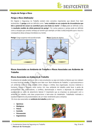 Noção de Perigo e Risco
Perigo e Risco (Definição)
Em Higiene e Segurança no Trabalho existem dois conceitos importantes que devem ficar bem
esclarecidos. O perigo pode ser definido como; “uma condição ou um conjunto de circunstâncias que
têm o potencial de causar ou contribuir para uma lesão ou morte”. O risco pode ser definido como;
“o resultado medido do efeito potencial do perigo”. Por outras palavras o perigo pode ser definido
como a situação que constitui ameaça ao homem (por exemplo um leão à solta) enquanto que o risco é a
consequência dessa ameaça (mordedura ou morte).
Perigo: Carga suspensa mal acondicionada

Risco: Queda de objetos

Riscos Associados ao Ambiente de Trabalho e Riscos Associados aos Acidentes de
Trabalho
Riscos Associados ao Ambiente de Trabalho
O ambiente de trabalho tem a ver com o meio envolvente, ou seja com todos os fatores que nos rodeiam
no nosso local de trabalho. È costume ouvir falar num “Bom Ambiente de Trabalho”, o qual associamos a
um ambiente onde há boas relações entre colegas e chefias, boa organização, recursos materiais e
humanos, higiene e limpeza, entre outros. Um mau ambiente de trabalho pode levar á perda de
produtividade dos colaboradores, a conflitos, desmotivação e mesmo à depressão do trabalhador
aumentando os casos de absentismo laboral. É importante que as empresas se preocupem com o
ambiente de trabalho, este deve proporcionar o bem-estar do trabalhador. Trabalhador motivado e
saudável é sinónimo de produtividade e de um maior rendimento para a empresa.
Os riscos que associados ao ambiente de trabalho podem ser:


Químicos



Biológicos



Físicos



Incêndio



Psicossociais



Ergonómicos

 Fundamentos Gerais de Segurança no Trabalho
| M a n u a l d e F o rma ç ã o

Pág. 19 de 65

 