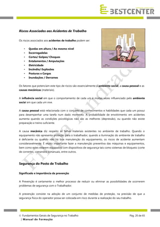 Riscos Associados aos Acidentes de Trabalho
Os riscos associados aos acidentes de trabalho podem ser:
•

Quedas em altura / Ao mesmo nível

•

Escorregadelas

•

Cortes/ Golpes/ Choques

•

Entalamentos / Amputações

•

Eletricidade

•

Incêndio/ Explosões

•

Posturas e Cargas

•

Inundações / Derrames

Os fatores que potenciam este tipo de riscos são essencialmente o ambiente social, a causa pessoal e as
causas mecânicas (materiais).
A influência social em que o comportamento de cada um é muitas vezes influenciado pelo ambiente
social em que cada um vive.
A causa pessoal está relacionada com o conjunto de conhecimentos e habilidades que cada um possui
para desempenhar uma tarefa num dado momento. A probabilidade de envolvimento em acidentes
aumenta quando as condições psicológicas não são as melhores (depressão), ou quando não existe
preparação e treino suficiente.
A causa mecânica diz respeito às falhas materiais existentes no ambiente de trabalho. Quando o
equipamento não apresenta proteção para o trabalhador, quando a iluminação do ambiente de trabalho
é deficiente ou quando não há boa manutenção do equipamento, os riscos de acidente aumentam
consideravelmente. È muito importante fazer a manutenção preventiva das máquinas e equipamentos,
bem como estes estarem equipados com dispositivos de segurança tais como sistemas de bloqueio (corte
de corrente), comandos bimanuais, entre outros.

Segurança do Posto de Trabalho
Significado e importância da prevenção
A Prevenção é certamente o melhor processo de reduzir ou eliminar as possibilidades de ocorrerem
problemas de segurança com o Trabalhador.
A prevenção consiste na adoção de um conjunto de medidas de proteção, na previsão de que a
segurança física do operador possa ser colocada em risco durante a realização do seu trabalho.

 Fundamentos Gerais de Segurança no Trabalho
| M a n u a l d e F o rma ç ã o

Pág. 20 de 65

 
