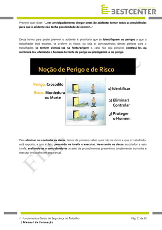 Prevenir quer dizer: “...ver antecipadamente; chegar antes do acidente; tomar todas as providências
para que o acidente não tenha possibilidade de ocorrer...”

Desta forma para poder prevenir o acidente é prioritário que se identifiquem os perigos a que o
trabalhador está exposto, se avaliem os riscos, ou seja as consequências desses perigos para o
trabalhador, se tentem eliminá-los na fonte/origem e, caso não seja possível, controlá-los ou
minimizá-los, afastando o homem da fonte de perigo ou protegendo-o do perigo.

Perigo: Crocodilo
1) Identificar
Risco: Mordedura
ou Morte

2) Eliminar/
Controlar
3) Proteger
o Homem

Para eliminar ou controlar os riscos, temos de primeiro saber quais são os riscos a que o trabalhador
está exposto, e isso é feito pensando na tarefa a executar, levantando os riscos associados a essa
tarefa, avaliando-os e controlando-os através de procedimentos preventivos (implementar controles e
executar o trabalho em segurança).

 Fundamentos Gerais de Segurança no Trabalho
| M a n u a l d e F o rma ç ã o

Pág. 21 de 65

 