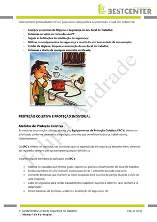 Cabe também ao trabalhador ter um papel ativo nesta política de prevenção, o qual tem o dever de:
•

Cumprir as normas de Higiene e Segurança no seu local de Trabalho;

•

Informar-se sobre os riscos do seu PT;

•

Seguir as indicações da sinalização de segurança;

•

Utilizar os equipamentos de segurança e mantê-los em bom estado de conservação;

•

Cuidar da Higiene, limpeza e arrumação do seu local de trabalho;

•

Informar a chefia de qualquer anomalia verificada.

PROTEÇÃO COLETIVA E PROTEÇÃO INDIVIDUAL
Medidas de Proteção Coletiva
As medidas de proteção coletiva, através dos Equipamentos de Proteção Coletiva (EPC´s), devem ter
prioridade, conforme determina a legislação, uma vez que beneficiam todos os trabalhadores,
indistintamente.
Os EPC´s devem ser mantidos nas condições que os especialistas em segurança estabelecerem, devendo
ser reparados sempre que apresentarem qualquer deficiência.
Vejamos alguns exemplos de aplicação de EPC´s:


Sistema de exaustão que elimina gases, vapores ou poeiras contaminantes do local de trabalho;



Enclausuramento de uma máquina ruidosa para livrar o ambiente do ruído excessivo;



Comando bimanual, que mantém as mãos ocupadas, fora da zona de perigo, durante o ciclo de
uma máquina;



Cabo de segurança para conter equipamentos suspensos sujeitos a esforços, caso venham a se



Redes, barreiras de proteção, andaimes, sinalização de segurança, etc.

desprender;

 Fundamentos Gerais de Segurança no Trabalho
| M a n u a l d e F o rma ç ã o

Pág. 23 de 65

 