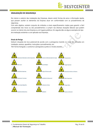 SINALIZAÇÃO DE SEGURANÇA
No interior e exterior das instalações das Empresas, devem existir formas de aviso e informação rápida,
que possam auxiliar os elementos da Empresa atuar em conformidade com os procedimentos de
segurança.
Com este objetivo, existem conjunto de símbolos e sinais especificamente criados para garantir a fácil
compreensão dos riscos ou dos procedimentos a cumprir nas diversas situações laborais que podem
ocorrer no interior de uma Empresa ou em lugares públicos. Em seguida dão-se alguns exemplos do tipo
de sinalização existente e a ser aplicada nas Empresas .

Sinais de Perigo
Indicam situações de risco potencial de acordo com o pictograma inserido no sinal. São utilizados em
instalação, acessos, aparelhos, instruções e procedimentos, etc.
Têm forma triangular, o contorno e pictograma a preto e o fundo amarelo.

 Fundamentos Gerais de Segurança no Trabalho
| M a n u a l d e F o rma ç ã o

Pág. 24 de 65

 