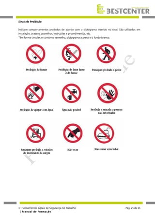 Sinais de Proibição
Indicam comportamentos proibidos de acordo com o pictograma inserido no sinal. São utilizados em
instalação, acessos, aparelhos, instruções e procedimentos, etc.
Têm forma circular, o contorno vermelho, pictograma a preto e o fundo branco.

 Fundamentos Gerais de Segurança no Trabalho
| M a n u a l d e F o rma ç ã o

Pág. 25 de 65

 