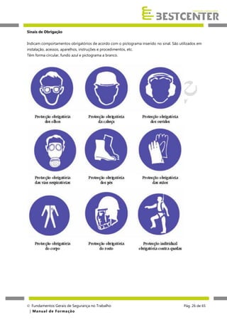 Sinais de Obrigação
Indicam comportamentos obrigatórios de acordo com o pictograma inserido no sinal. São utilizados em
instalação, acessos, aparelhos, instruções e procedimentos, etc.
Têm forma circular, fundo azul e pictograma a branco.

 Fundamentos Gerais de Segurança no Trabalho
| M a n u a l d e F o rma ç ã o

Pág. 26 de 65

 