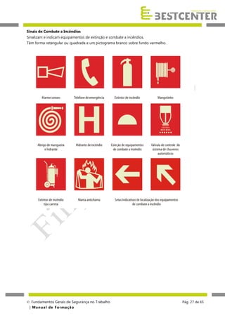 Sinais de Combate a Incêndios
Sinalizam e indicam equipamentos de extinção e combate a incêndios.
Têm forma retangular ou quadrada e um pictograma branco sobre fundo vermelho.

 Fundamentos Gerais de Segurança no Trabalho
| M a n u a l d e F o rma ç ã o

Pág. 27 de 65

 