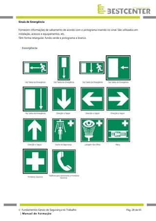 Sinais de Emergência
Fornecem informações de salvamento de acordo com o pictograma inserido no sinal. São utilizados em
instalação, acessos e equipamentos, etc.
Têm forma retangular, fundo verde e pictograma a branco.

 Fundamentos Gerais de Segurança no Trabalho
| M a n u a l d e F o rma ç ã o

Pág. 28 de 65

 