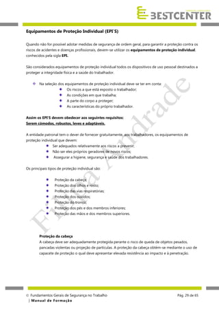 Equipamentos de Proteção Individual (EPI`S)
Quando não for possível adotar medidas de segurança de ordem geral, para garantir a proteção contra os
riscos de acidentes e doenças profissionais, devem-se utilizar os equipamentos de proteção individual,
conhecidos pela sigla EPI.
São considerados equipamentos de proteção individual todos os dispositivos de uso pessoal destinados a
proteger a integridade física e a saúde do trabalhador.
Na seleção dos equipamentos de proteção individual deve-se ter em conta:
Os riscos a que está exposto o trabalhador;
As condições em que trabalha;
A parte do corpo a proteger;
As características do próprio trabalhador.
Assim os EPI’S devem obedecer aos seguintes requisitos:
Serem cómodos, robustos, leves e adaptáveis.
A entidade patronal tem o dever de fornecer gratuitamente, aos trabalhadores, os equipamentos de
proteção individual que devem:
Ser adequados relativamente aos riscos a prevenir;
Não ser eles próprios geradores de novos riscos;
Assegurar a higiene, segurança e saúde dos trabalhadores.
Os principais tipos de proteção individual são:
Proteção da cabeça;
Proteção dos olhos e rosto;
Proteção das vias respiratórias;
Proteção dos ouvidos;
Proteção do tronco;
Proteção dos pés e dos membros inferiores;
Proteção das mãos e dos membros superiores.

Proteção da cabeça
A cabeça deve ser adequadamente protegida perante o risco de queda de objetos pesados,
pancadas violentas ou projeção de partículas. A proteção da cabeça obtém-se mediante o uso de
capacete de proteção o qual deve apresentar elevada resistência ao impacto e à penetração.

 Fundamentos Gerais de Segurança no Trabalho
| M a n u a l d e F o rma ç ã o

Pág. 29 de 65

 