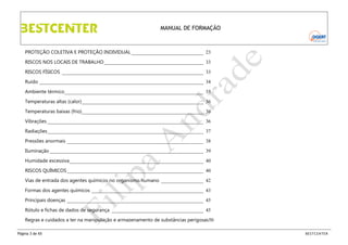 MANUAL DE FORMAÇÃO

PROTEÇÃO COLETIVA E PROTEÇÃO INDIVIDUAL _____________________________ 23
RISCOS NOS LOCAIS DE TRABALHO ________________________________________ 33
RISCOS FÍSICOS _________________________________________________________ 33
Ruído __________________________________________________________________ 34
Ambiente térmico ________________________________________________________ 35
Temperaturas altas (calor) _________________________________________________ 36
Temperaturas baixas (frio)_________________________________________________ 36
Vibrações _______________________________________________________________ 36
Radiações_______________________________________________________________ 37
Pressões anormais _______________________________________________________ 38
Iluminação ______________________________________________________________ 39
Humidade excessiva ______________________________________________________ 40
RISCOS QUÍMICOS _______________________________________________________ 40
Vias de entrada dos agentes químicos no organismo humano _________________ 42
Formas dos agentes químicos _____________________________________________ 43
Principais doenças _______________________________________________________ 45
Rótulo e fichas de dados de segurança _____________________________________ 45
Regras e cuidados a ter na manipulação e armazenamento de substâncias perigosas50
Página 3 de 65

BESTCENTER

 
