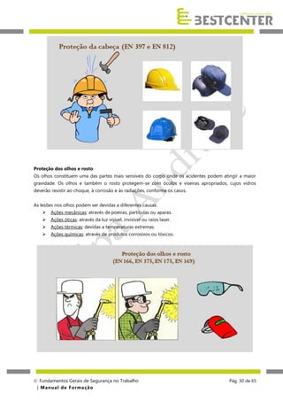 Proteção dos olhos e rosto
Os olhos constituem uma das partes mais sensíveis do corpo onde os acidentes podem atingir a maior
gravidade. Os olhos e também o rosto protegem-se com óculos e viseiras apropriados, cujos vidros
deverão resistir ao choque, à corrosão e às radiações, conforme os casos.
As lesões nos olhos podem ser devidas a diferentes causas:


Ações mecânicas: através de poeiras, partículas ou aparas.



Ações óticas: através da luz visível, invisível ou raios laser.



Ações térmicas: devidas a temperaturas extremas.



Ações químicas: através de produtos corrosivos ou tóxicos.

 Fundamentos Gerais de Segurança no Trabalho
| M a n u a l d e F o rma ç ã o

Pág. 30 de 65

 