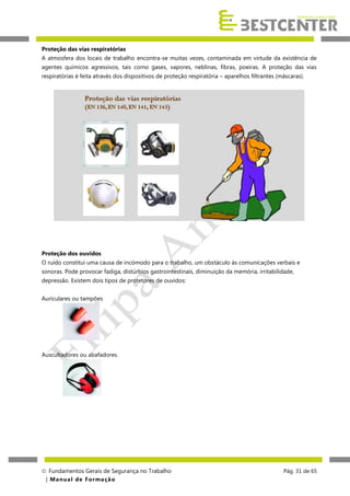 Proteção das vias respiratórias
A atmosfera dos locais de trabalho encontra-se muitas vezes, contaminada em virtude da existência de
agentes químicos agressivos, tais como gases, vapores, neblinas, fibras, poeiras. A proteção das vias
respiratórias é feita através dos dispositivos de proteção respiratória – aparelhos filtrantes (máscaras).

Proteção dos ouvidos
O ruído constitui uma causa de incómodo para o trabalho, um obstáculo às comunicações verbais e
sonoras. Pode provocar fadiga, distúrbios gastrointestinais, diminuição da memória, irritabilidade,
depressão. Existem dois tipos de protetores de ouvidos:
Auriculares ou tampões

Auscultadores ou abafadores.

 Fundamentos Gerais de Segurança no Trabalho
| M a n u a l d e F o rma ç ã o

Pág. 31 de 65

 