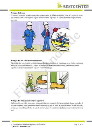 Proteção do tronco
O tronco é protegido através do vestuário, que pode ser de diferentes tecidos. Deve ser cingido ao corpo
por forma a evitar a prisão pelos órgãos em movimento. A gravata ou cachecol constituem geralmente
um risco.

Proteção dos pés e dos membros inferiores
A proteção dos pés deve ser considerada quando há possibilidade de lesões a partir de efeitos mecânicos,
térmicos, químicos ou elétricos. Quando há possibilidade de queda de materiais, deverão ser usados
sapatos ou botas revestidos com biqueira e palmilha de aço.

Proteção das mãos e dos membros superiores
Os ferimentos nas mãos constituem o tipo de lesão mais frequente. Daí a necessidade da sua proteção. O
braço e antebraço estão geralmente menos expostos do que as mãos. A proteção é feita através de luvas,
sendo que estas são escolhidas de acordo com a função do trabalhador (ação química, mecânica, térmica,
etc).

 Fundamentos Gerais de Segurança no Trabalho
| M a n u a l d e F o rma ç ã o

Pág. 32 de 65

 