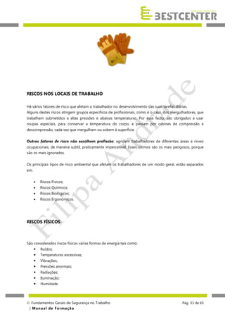 RISCOS NOS LOCAIS DE TRABALHO
Há vários fatores de risco que afetam o trabalhador no desenvolvimento das suas tarefas diárias.
Alguns destes riscos atingem grupos específicos de profissionais, como é o caso, dos mergulhadores, que
trabalham submetidos a altas pressões e abaixas temperaturas. Por esse facto, são obrigados a usar
roupas especiais, para conservar a temperatura do corpo, e passam por cabines de compressão e
descompressão, cada vez que mergulham ou sobem à superfície.
Outros fatores de risco não escolhem profissão: agridem trabalhadores de diferentes áreas e níveis
ocupacionais, de maneira subtil, praticamente impercetível. Esses últimos são os mais perigosos, porque
são os mais ignorados.
Os principais tipos de risco ambiental que afetam os trabalhadores de um modo geral, estão separados
em:


Riscos Físicos;



Riscos Químicos;



Riscos Biológicos;



Riscos Ergonómicos.

RISCOS FÍSICOS

São considerados riscos físicos várias formas de energia tais como:


Ruídos;



Temperaturas excessivas;



Vibrações;



Pressões anormais;



Radiações;



Iluminação;



Humidade.

 Fundamentos Gerais de Segurança no Trabalho
| M a n u a l d e F o rma ç ã o

Pág. 33 de 65

 
