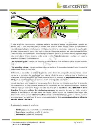 Ruído

O ruído é definido como um som indesejado, causador de poluição sonora, cuja intensidade é medida em
decibéis (dB). O ruído, enquanto poluição sonora, pode provocar efeitos nocivos à saúde que vão desde o
incómodo às perturbações psicológicas ou fisiológicas, normalmente associadas a reações de stress, alterações
de níveis consideráveis no humor, falta de concentração, hipertensão arterial e até mesmo graves distúrbios
cardiovasculares. O ruído também é responsável por problemas graves no aparelho auditivo que podem chegar
até à perfuração do tímpano ou a uma surdez parcial ou total. A ação do ruído sobre a audição pode ocasionar
uma perda auditiva por dois mecanismos:
- Por exposição aguda – Exemplo: um indivíduo estar exposto a um ruído de intensidade de 100 (dB) durante 1
hora;
- Por exposição crónica – Exemplo: surdez profissional resultante da exposição repetida ao ruído excessivo de
uma atividade laboral, durante anos.
Deste modo, a prevenção e o controlo da poluição sonora devem ser assegurados, salvaguardando a saúde
humana e o bem-estar das populações, com especial relevância para as indústrias que se localizam na
proximidade de zonas residenciais. Os valores-limite de exposição definidos no Regulamento Geral do Ruído
(RGR) para os respetivos períodos de referência devem ser assegurados e cumpridos.
No que respeita ao ruído ocupacional, o empregador tem o dever de, nas atividades suscetíveis de apresentar
riscos de exposição ao ruído, proceder à avaliação dos riscos tendo em conta, entre outros aspetos, os valores
limite de exposição e os valores de ação indicados no artigo 3.º do Decreto de Lei n.º 182/2006 de 06 de
Setembro. Diariamente, milhões de trabalhadores europeus são expostos ao ruído e a todos os riscos
inerentes a essa exposição nos seus locais de trabalho. Sendo o ruído um problema quase óbvio para
determinados setores como a indústria transformadora e o setor da construção, pode, no entanto, constituir
um problema para um vasto leque de outros ambientes de trabalho, desde centros de atendimento telefónico
a escolas, a bares e discotecas.
O ruído pode ter causado de uma forma:


Contínua (causado por um motor de uma motosserra);



Intermitente (causado por uma fila de trânsito);



Por impacto (causado por um martelo).

 Fundamentos Gerais de Segurança no Trabalho
| M a n u a l d e F o rma ç ã o

Pág. 34 de 65

 